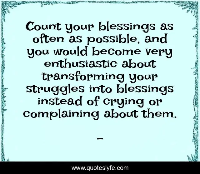 Count your blessings as often as possible, and you would become very enthusiastic about transforming your struggles into blessings instead of crying or complaining about them.