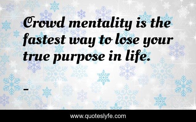 Crowd mentality is the fastest way to lose your true purpose in life.