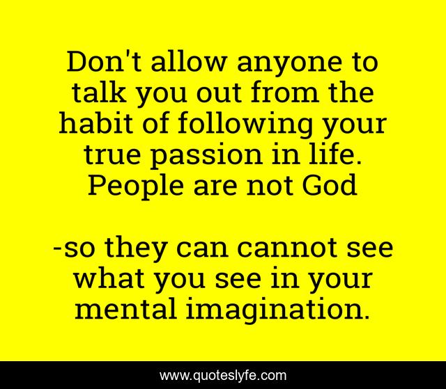 Don't allow anyone to talk you out from the habit of following your true passion in life. People are not God