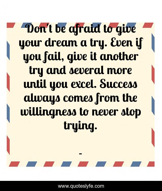 Don't be afraid to give your dream a try. Even if you fail, give it another try and several more until you excel. Success always comes from the willingness to never stop trying.