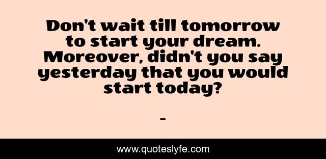 Don't wait till tomorrow to start your dream. Moreover, didn't you say yesterday that you would start today?