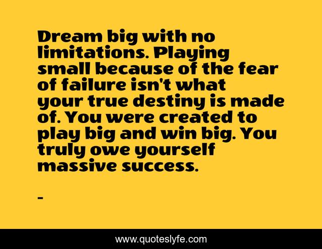 Dream big with no limitations. Playing small because of the fear of failure isn't what your true destiny is made of. You were created to play big and win big. You truly owe yourself massive success.