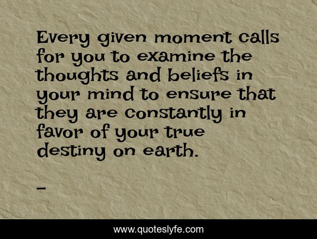 Every given moment calls for you to examine the thoughts and beliefs in your mind to ensure that they are constantly in favor of your true destiny on earth.