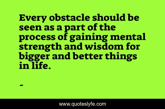 Every obstacle should be seen as a part of the process of gaining mental strength and wisdom for bigger and better things in life.