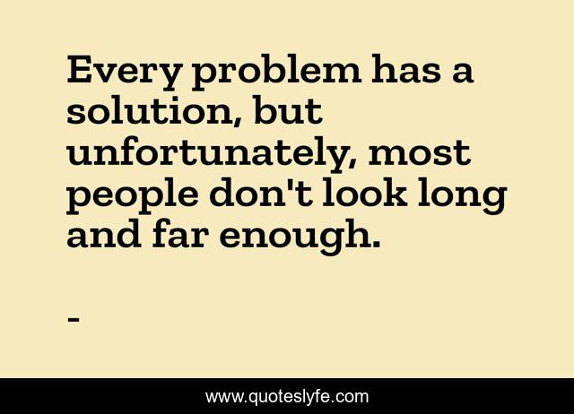 Every problem has a solution, but unfortunately, most people don't look long and far enough.