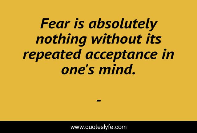 Fear is absolutely nothing without its repeated acceptance in one's mind.