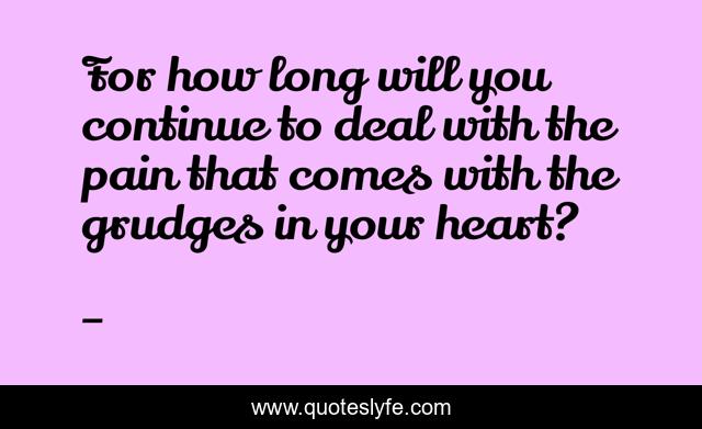 For how long will you continue to deal with the pain that comes with the grudges in your heart?