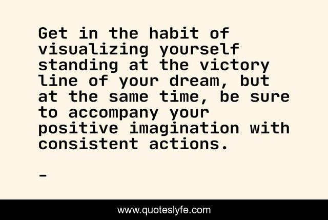 Get in the habit of visualizing yourself standing at the victory line of your dream, but at the same time, be sure to accompany your positive imagination with consistent actions.