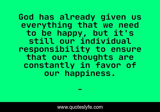 God has already given us everything that we need to be happy, but it's still our individual responsibility to ensure that our thoughts are constantly in favor of our happiness.