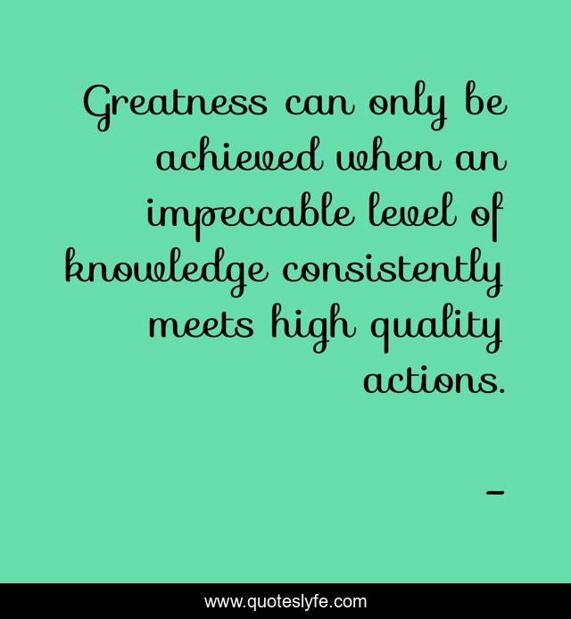 Greatness can only be achieved when an impeccable level of knowledge consistently meets high quality actions.