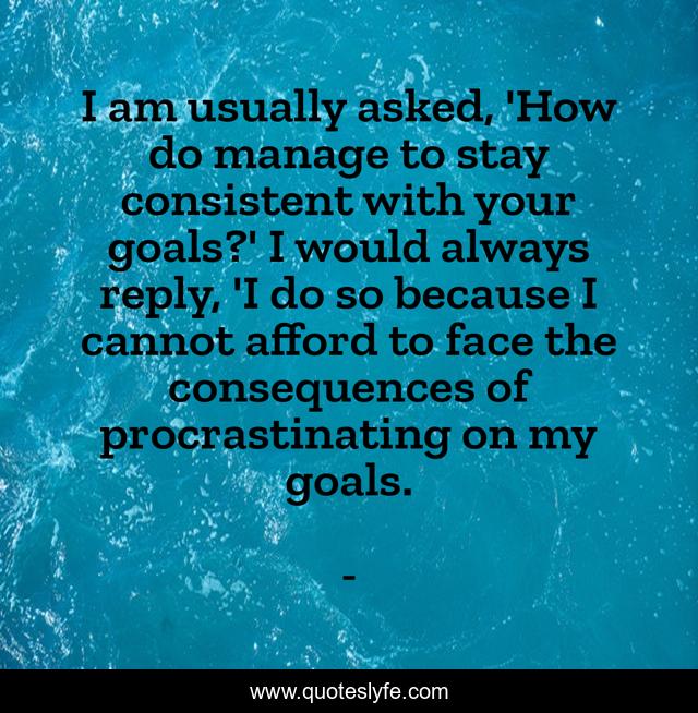 I am usually asked, 'How do manage to stay consistent with your goals?' I would always reply, 'I do so because I cannot afford to face the consequences of procrastinating on my goals.