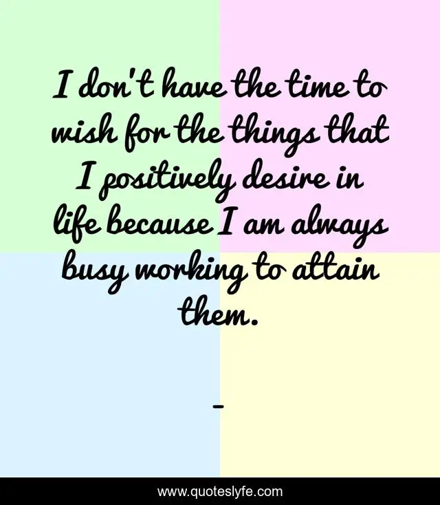 I don't have the time to wish for the things that I positively desire in life because I am always busy working to attain them.