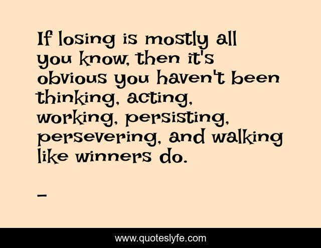 If losing is mostly all you know, then it's obvious you haven't been thinking, acting, working, persisting, persevering, and walking like winners do.