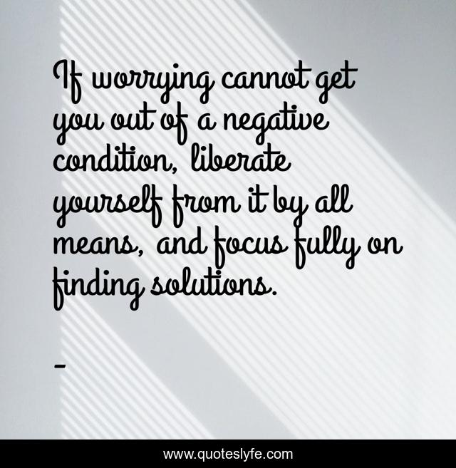If worrying cannot get you out of a negative condition, liberate yourself from it by all means, and focus fully on finding solutions.