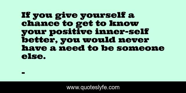 If you give yourself a chance to get to know your positive inner-self better, you would never have a need to be someone else.