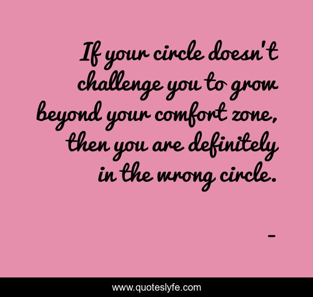 If your circle doesn't challenge you to grow beyond your comfort zone, then you are definitely in the wrong circle.
