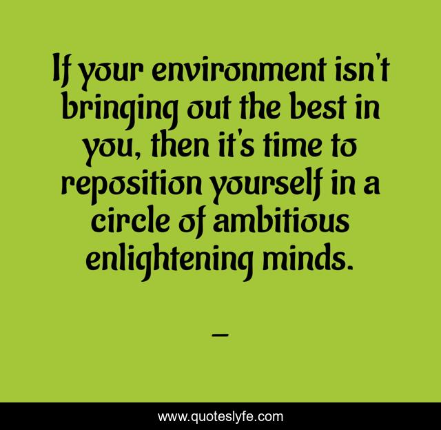 If your environment isn't bringing out the best in you, then it's time to reposition yourself in a circle of ambitious enlightening minds.