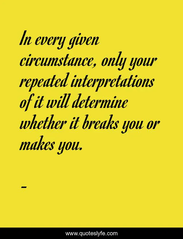 In every given circumstance, only your repeated interpretations of it will determine whether it breaks you or makes you.