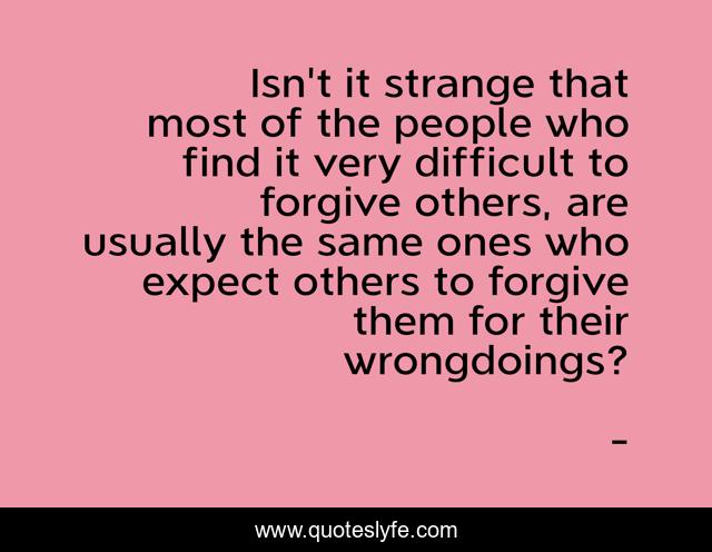 Isn't it strange that most of the people who find it very difficult to forgive others, are usually the same ones who expect others to forgive them for their wrongdoings?