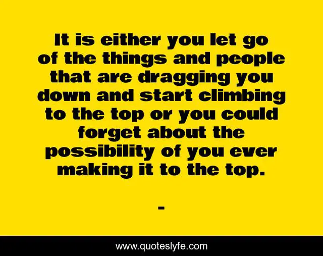 It is either you let go of the things and people that are dragging you down and start climbing to the top or you could forget about the possibility of you ever making it to the top.
