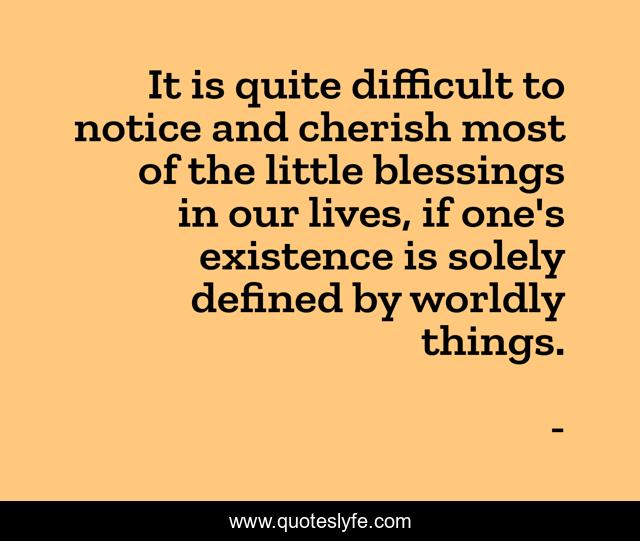 It is quite difficult to notice and cherish most of the little blessings in our lives, if one's existence is solely defined by worldly things.