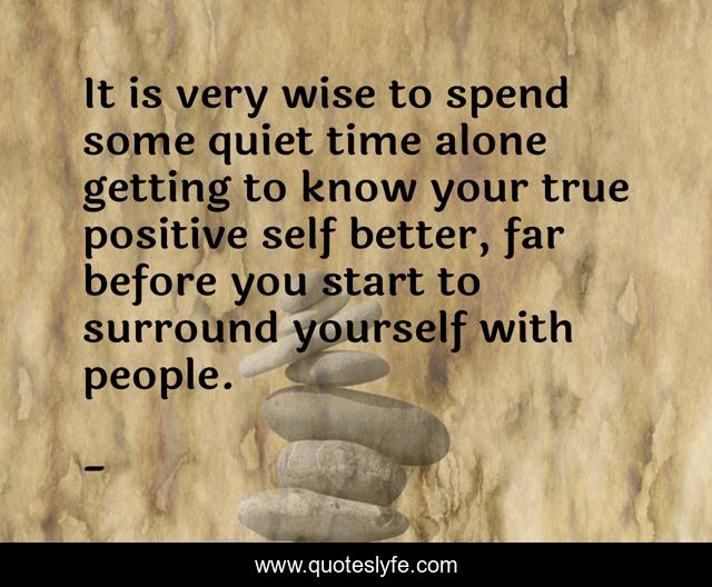 It is very wise to spend some quiet time alone getting to know your true positive self better, far before you start to surround yourself with people.