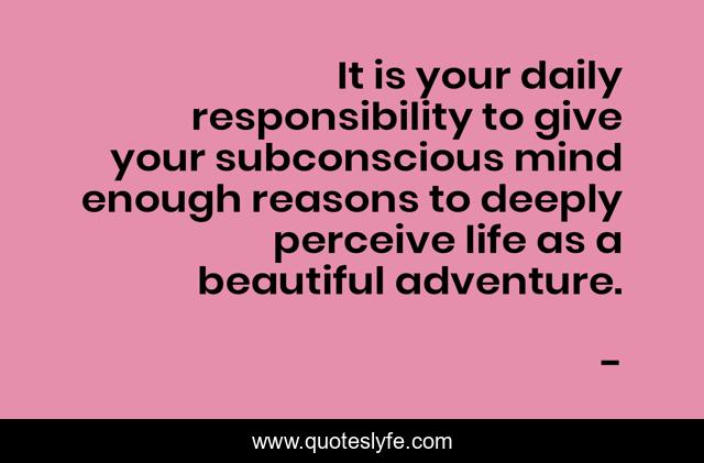 It is your daily responsibility to give your subconscious mind enough reasons to deeply perceive life as a beautiful adventure.