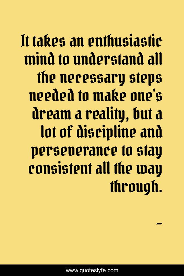It takes an enthusiastic mind to understand all the necessary steps needed to make one's dream a reality, but a lot of discipline and perseverance to stay consistent all the way through.