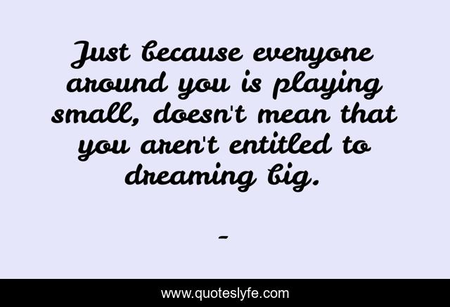 Just because everyone around you is playing small, doesn't mean that you aren't entitled to dreaming big.