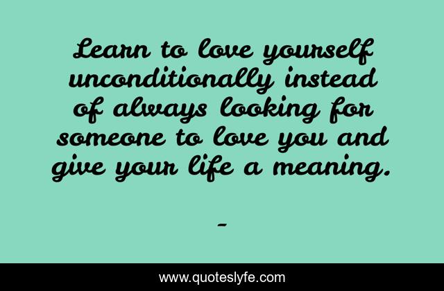 Learn to love yourself unconditionally instead of always looking for someone to love you and give your life a meaning.