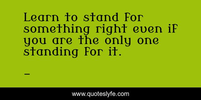 Learn to stand for something right even if you are the only one standing for it.