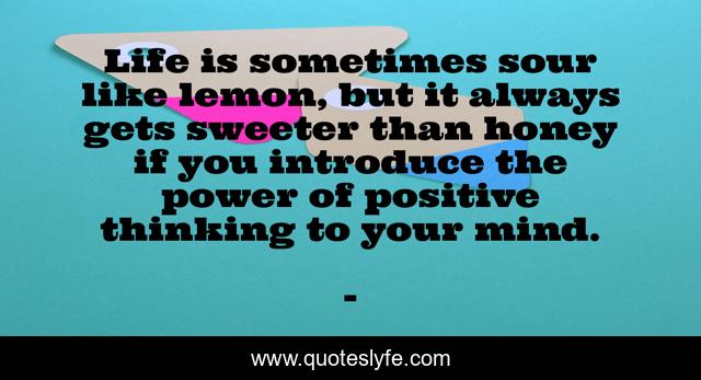 Life is sometimes sour like lemon, but it always gets sweeter than honey if you introduce the power of positive thinking to your mind.