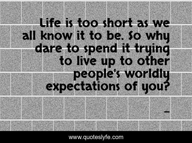 Life is too short as we all know it to be. So why dare to spend it trying to live up to other people's worldly expectations of you?
