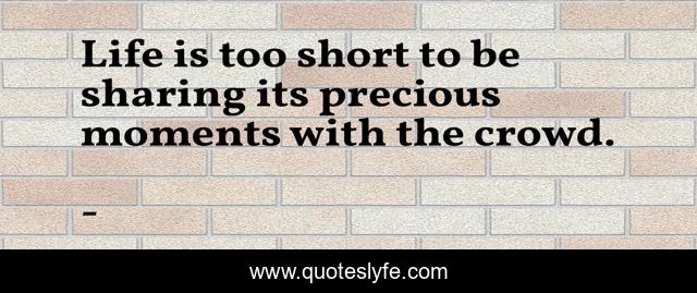 Life is too short to be sharing its precious moments with the crowd.