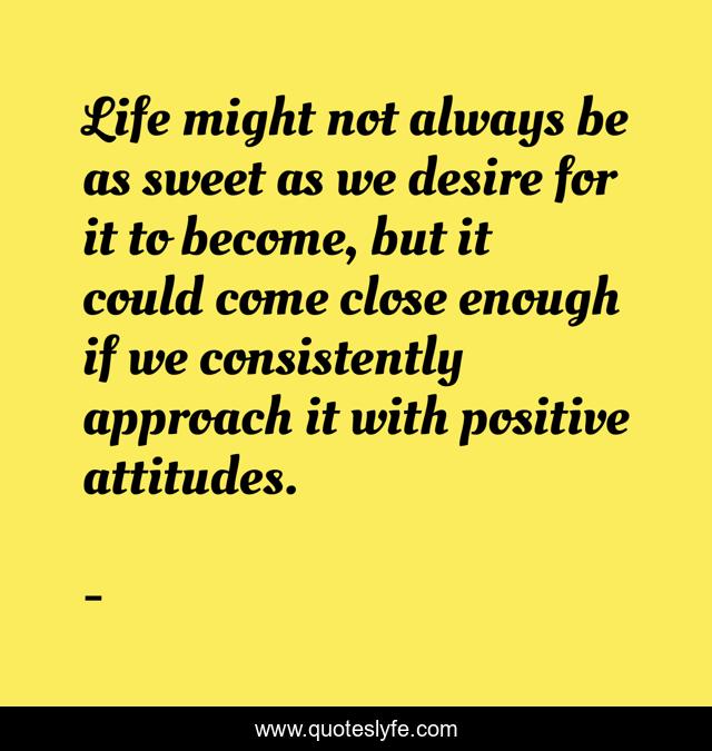 Life might not always be as sweet as we desire for it to become, but it could come close enough if we consistently approach it with positive attitudes.