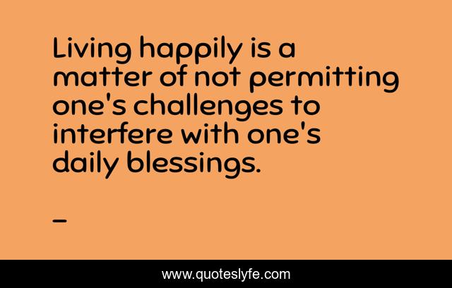 Living happily is a matter of not permitting one's challenges to interfere with one's daily blessings.