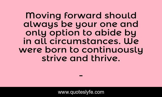 Moving forward should always be your one and only option to abide by in all circumstances. We were born to continuously strive and thrive.