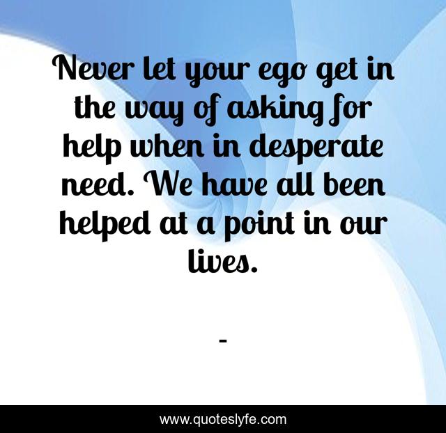 Never let your ego get in the way of asking for help when in desperate need. We have all been helped at a point in our lives.