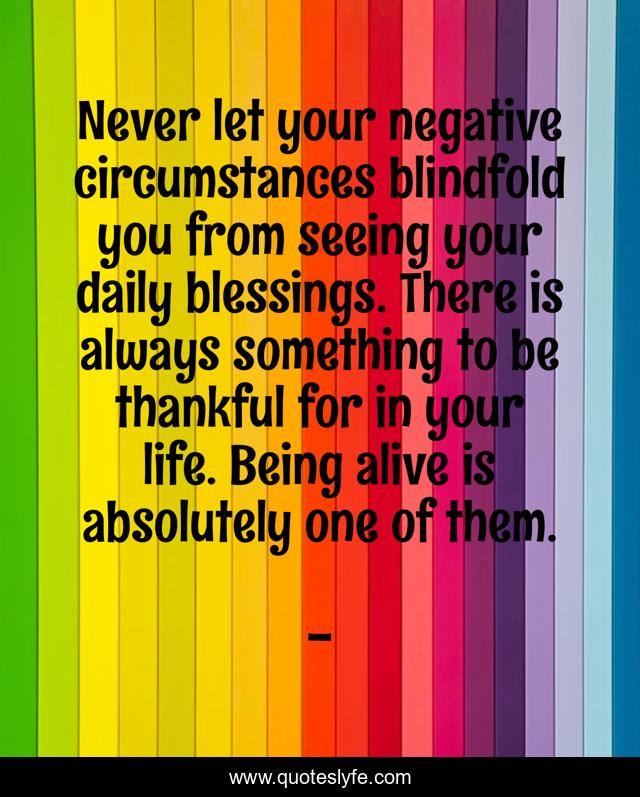 Never let your negative circumstances blindfold you from seeing your daily blessings. There is always something to be thankful for in your life. Being alive is absolutely one of them.
