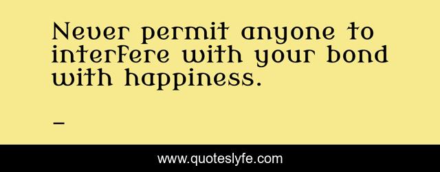 Never permit anyone to interfere with your bond with happiness.