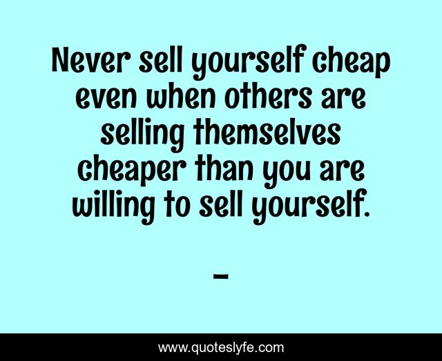 Never sell yourself cheap even when others are selling themselves cheaper than you are willing to sell yourself.