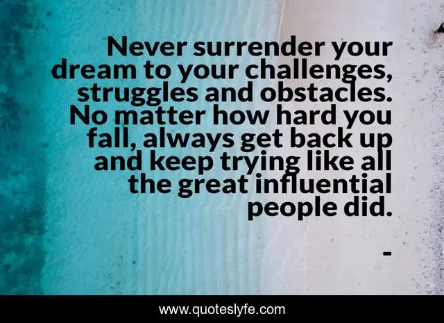 Never surrender your dream to your challenges, struggles and obstacles. No matter how hard you fall, always get back up and keep trying like all the great influential people did.