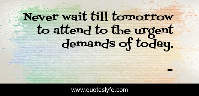 Never wait till tomorrow to attend to the urgent demands of today.