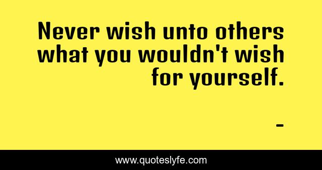 Never wish unto others what you wouldn't wish for yourself.