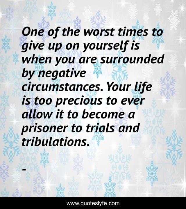 One of the worst times to give up on yourself is when you are surrounded by negative circumstances. Your life is too precious to ever allow it to become a prisoner to trials and tribulations.