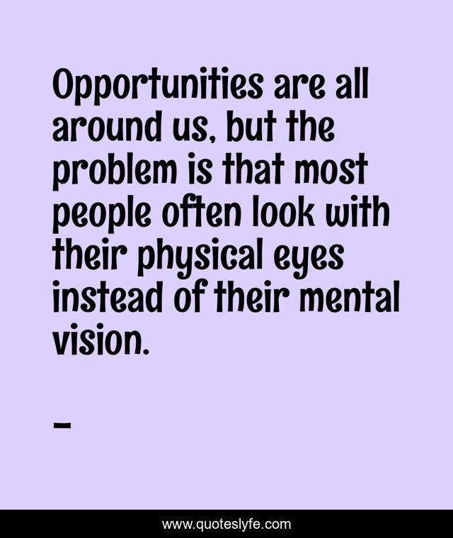 Opportunities are all around us, but the problem is that most people often look with their physical eyes instead of their mental vision.