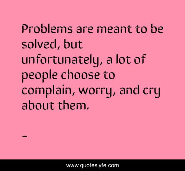 Problems are meant to be solved, but unfortunately, a lot of people choose to complain, worry, and cry about them.