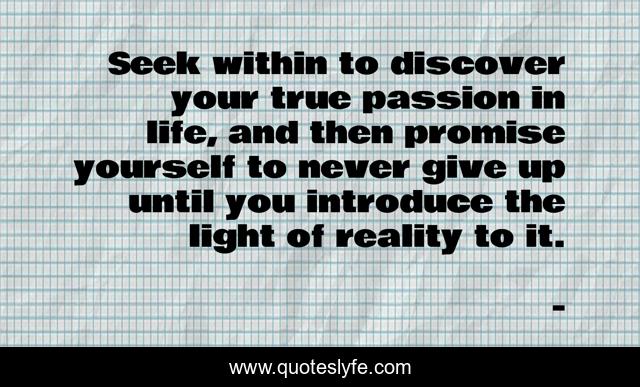 Seek within to discover your true passion in life, and then promise yourself to never give up until you introduce the light of reality to it.