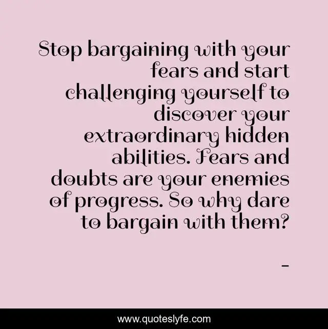 Stop bargaining with your fears and start challenging yourself to discover your extraordinary hidden abilities. Fears and doubts are your enemies of progress. So why dare to bargain with them?