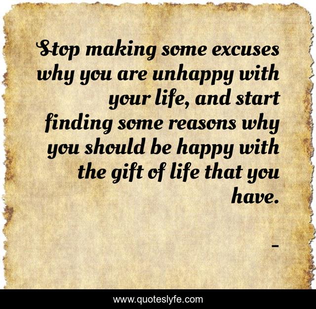 Stop making some excuses why you are unhappy with your life, and start finding some reasons why you should be happy with the gift of life that you have.